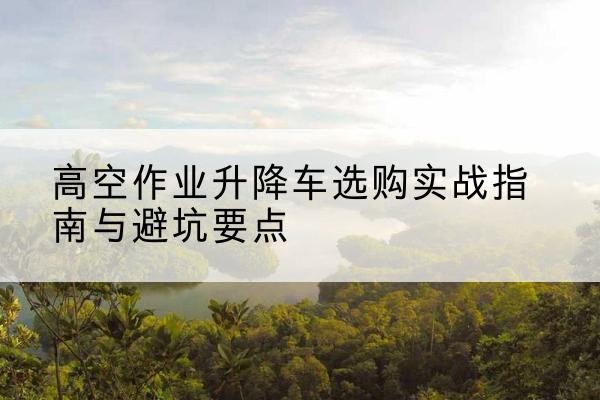 黟县升降车怎么选-高空作业升降车选购实战指南与避坑要点