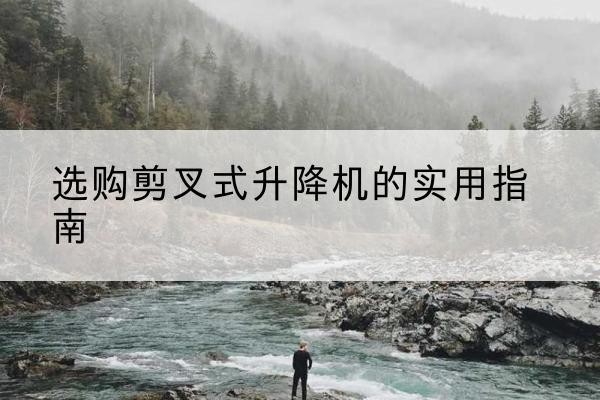 黟县剪叉式升降机怎么选-选购剪叉式升降机的实用指南