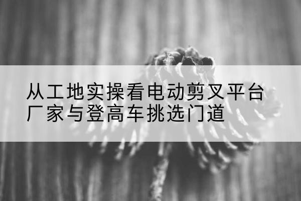 黟县电动剪叉升降平台厂家-从工地实操看电动剪叉平台厂家与登高车挑选门道