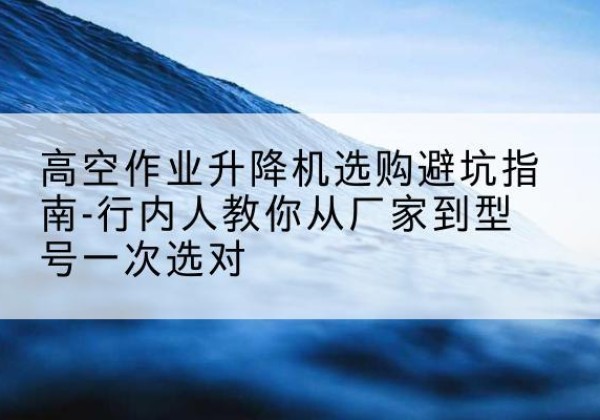 黟县升降平台厂家-高空作业升降机选购避坑指南-行内人教你从厂家到型号一次选对