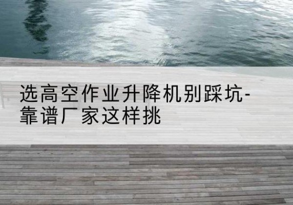 黟县剪叉式升降机厂家-选高空作业升降机别踩坑-靠谱厂家这样挑