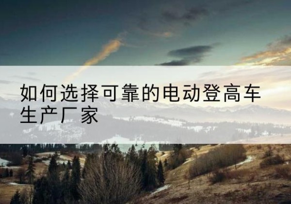 黟县电动登高车厂家-如何选择可靠的电动登高车生产厂家
