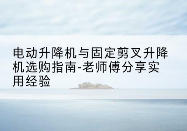 黟县电动升降机怎么选-电动升降机与固定剪叉升降机选购指南-老师傅分享实用经验