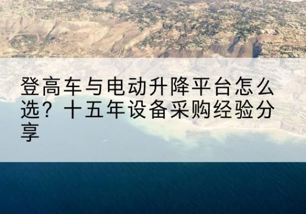黟县登高车厂家厂家-登高车与电动升降平台怎么选？十五年设备采购经验分享