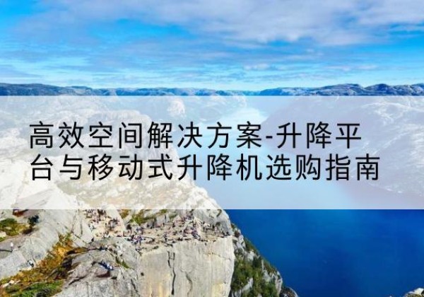 黟县升降平台厂家-*空间解决方案-升降平台与移动式升降机选购指南