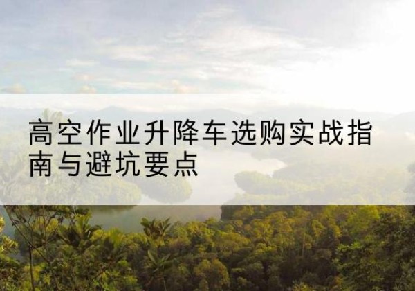 黟县升降车怎么选-高空作业升降车选购实战指南与避坑要点