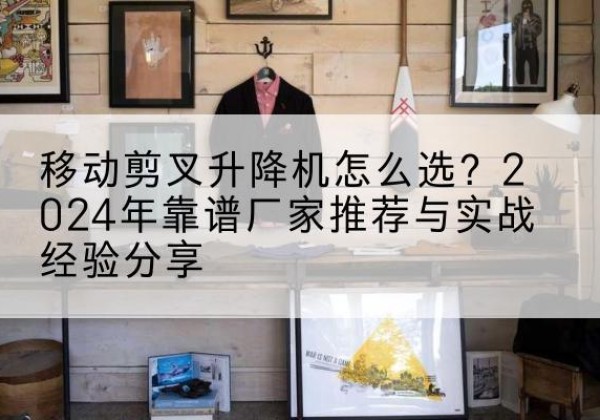 黟县升降平台厂家推荐-移动剪叉升降机怎么选？2024年靠谱厂家推荐与实战经验分享