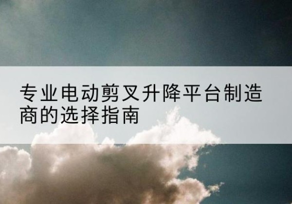 黟县电动剪叉升降平台厂家-专业电动剪叉升降平台制造商的选择指南